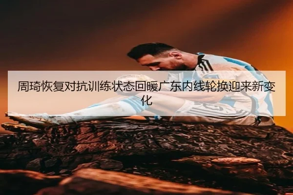 周琦恢复对抗训练状态回暖广东内线轮换迎来新变化
